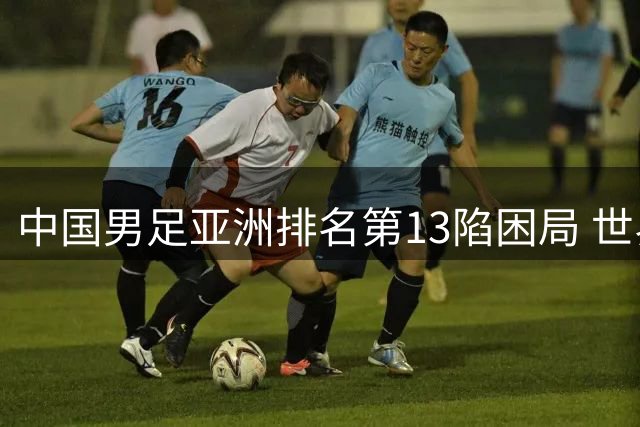 中国男足亚洲排名第13陷困局 世界杯扩军难解实力短板