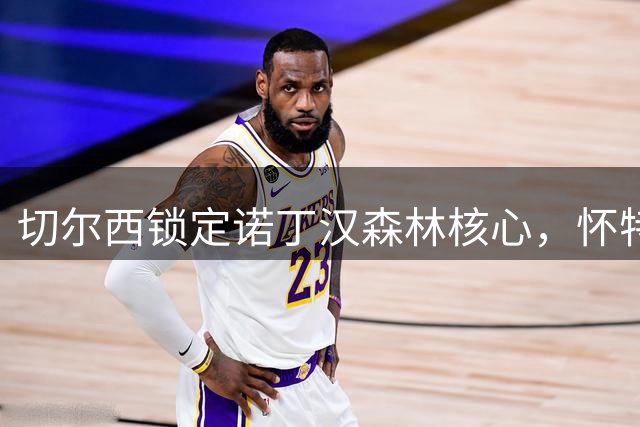 切尔西锁定诺丁汉森林核心，怀特欧冠梦想成转会关键