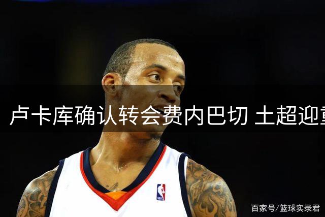 卢卡库确认转会费内巴切 土超迎重磅引援