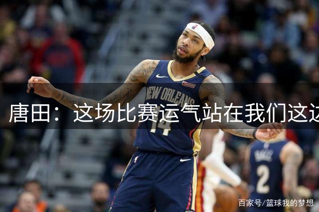 唐田：这场比赛运气站在我们这边，给球队的防守打120分