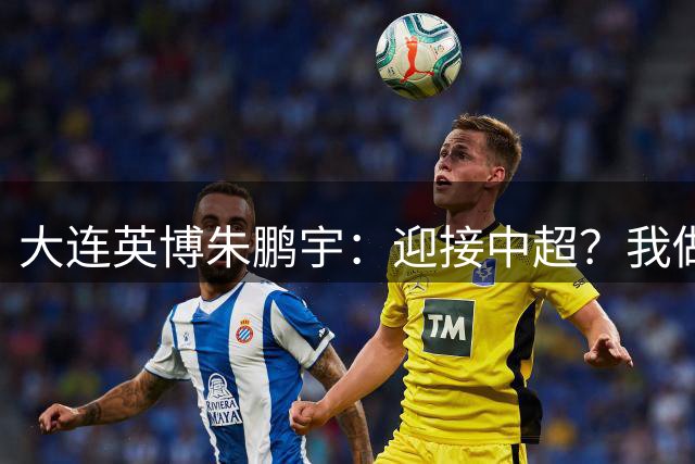 大连英博朱鹏宇：迎接中超？我做好困难准备了