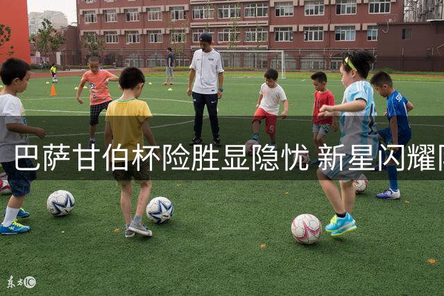 巴萨甘伯杯险胜显隐忧 新星闪耀队长担纲成亮点