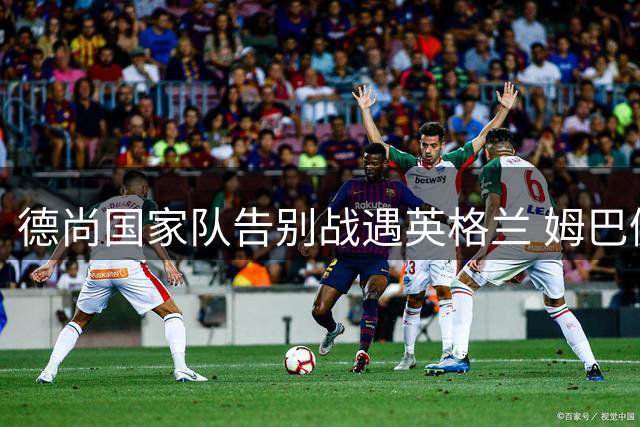 德尚国家队告别战遇英格兰 姆巴佩带伤出战冲金靴 图赫尔坦言季军战"毫无意义
