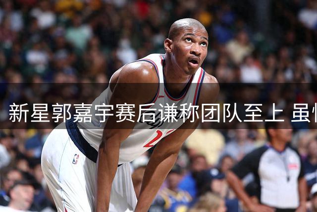新星郭嘉宇赛后谦称团队至上 虽惊艳表现仍心怀集体