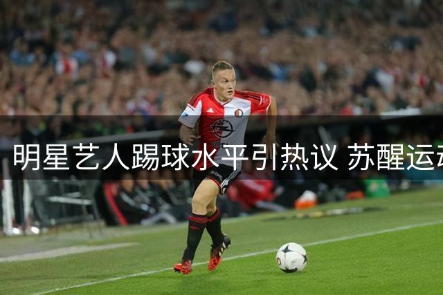 明星艺人踢球水平引热议 苏醒运动天赋遭网友热议