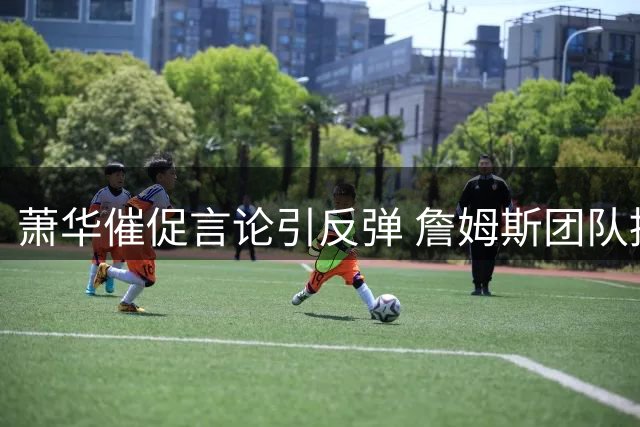 萧华催促言论引反弹 詹姆斯团队推迟宣布新东家决定