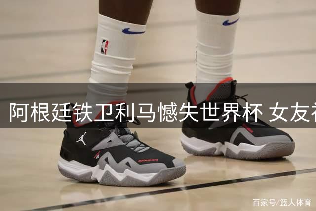 阿根廷铁卫利马憾失世界杯 女友社交媒体深情告白力挺