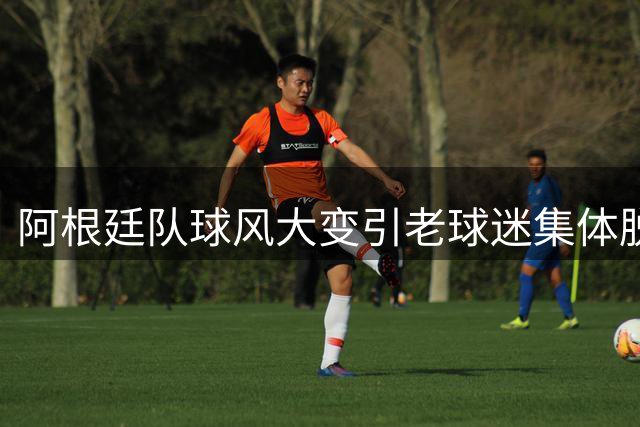 阿根廷队球风大变引老球迷集体脱粉，梅西个人魅力成新焦点