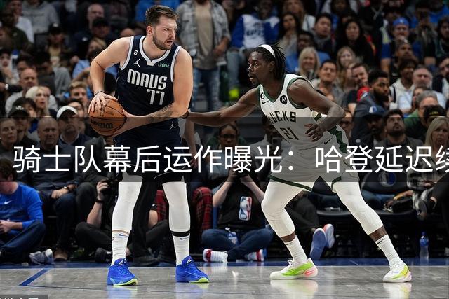 骑士队幕后运作曝光：哈登延迟续约为球队布局，锋线补强成关键