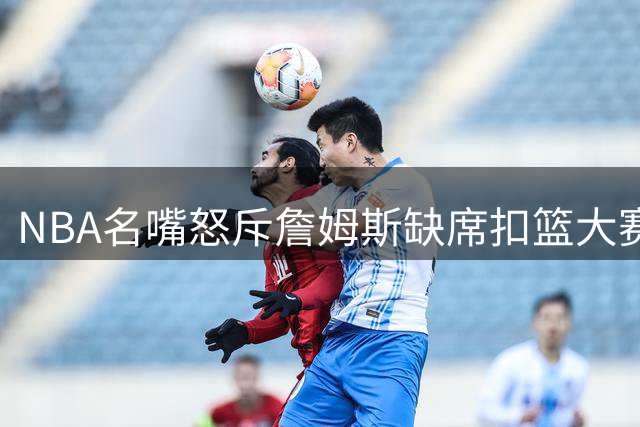 NBA名嘴怒斥詹姆斯缺席扣篮大赛：巨星传统在他手中断裂